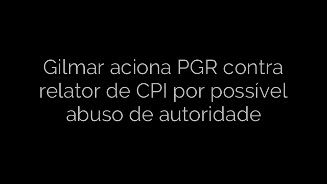 ​Gilmar aciona PGR contra relator de CPI por possível abuso de autoridade 